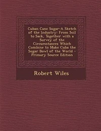 Cuban Cane Sugar-A Sketch of the Industry: From Soil to Sack, Together with a Survey of the Circumstances Which Combine to Make Cuba the Sugar