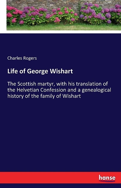 Life of George Wishart: The Scottish martyr, with his translation of the Helvetian Confession and a genealogical history of the family of Wishart