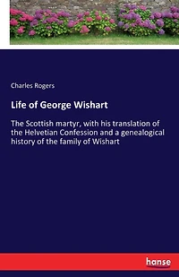 Life of George Wishart: The Scottish martyr, with his translation of the Helvetian Confession and a genealogical history of the family of Wishart