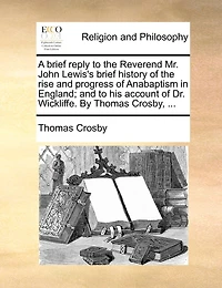 A Brief Reply to the Reverend Mr. John Lewis's History of Rise and Progress Anabaptism England; his Account Dr. Wickliffe. By Thomas Crosby,