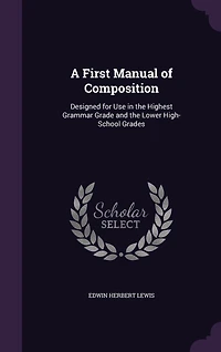 A First Manual of Composition: Designed for Use in the Highest Grammar Grade and the Lower High-School Grades