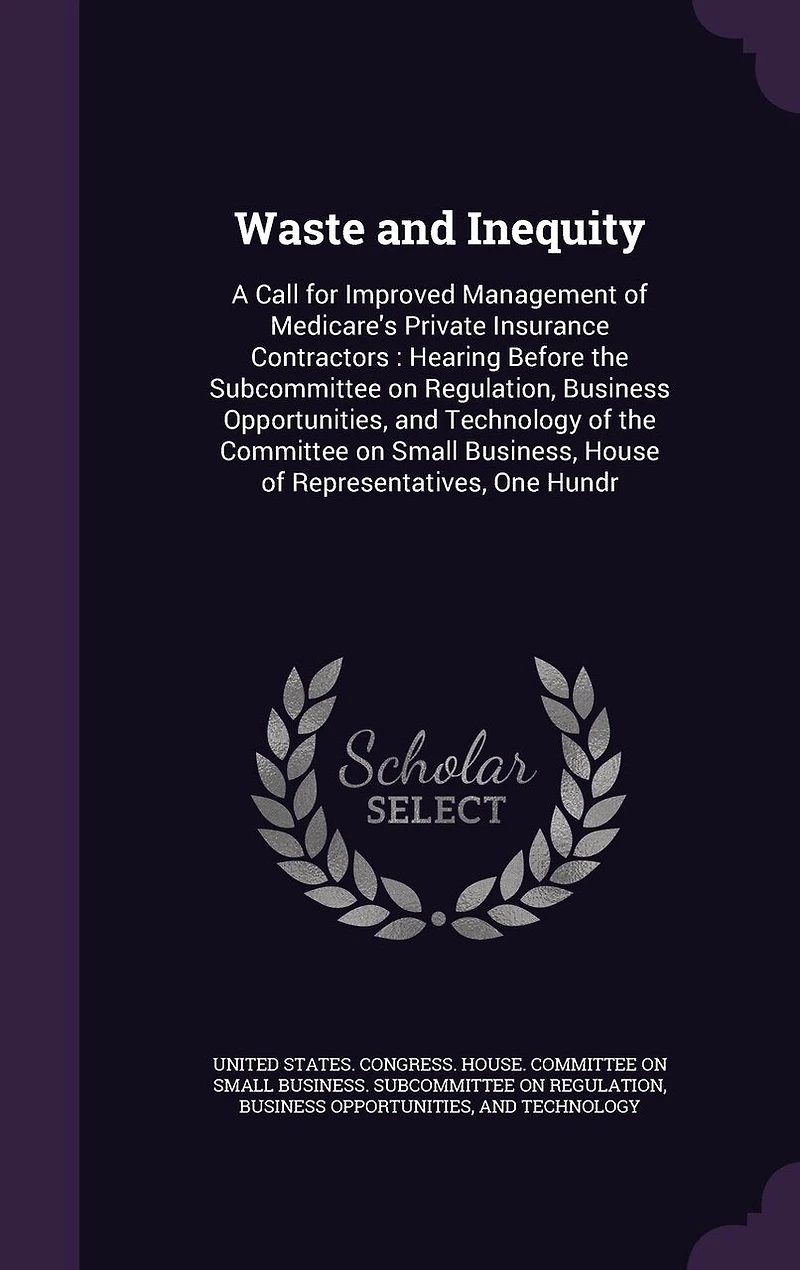 Waste and Inequity: A Call for Improved Management of Medicare's Private Insurance Contractors: Hearing Before the Subcommittee on Regulation, Business Opportunities, Technology Committee Small Business, House Representatives, One Hundr