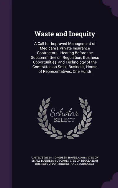 Waste and Inequity: A Call for Improved Management of Medicare's Private Insurance Contractors: Hearing Before the Subcommittee on Regulation, Business Opportunities, Technology Committee Small Business, House Representatives, One Hundr