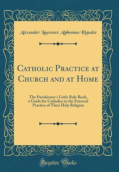 Catholic Practice at Church and at Home: The Parishioner's Little Rule Book, a Guide for Catholics in the External Practice of Their Holy Re