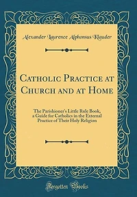 Catholic Practice at Church and at Home: The Parishioner's Little Rule Book, a Guide for Catholics in the External Practice of Their Holy Re