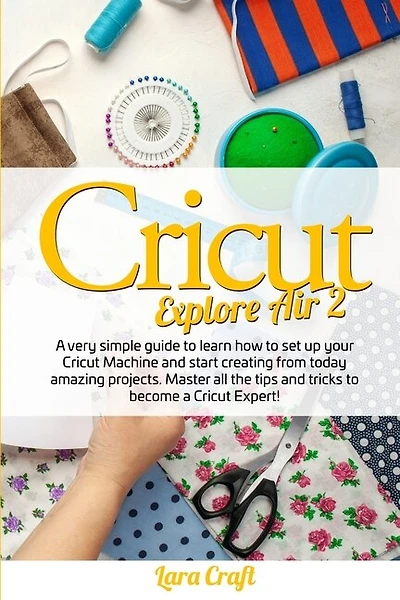 Cricut Explore Air 2: A Very Simple Guide To Learn How To Set Up Your Cricut Machine And Start Creating From Today Amazin