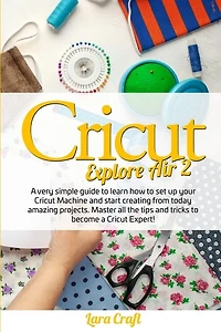 Cricut Explore Air 2: A Very Simple Guide To Learn How To Set Up Your Cricut Machine And Start Creating From Today Amazin
