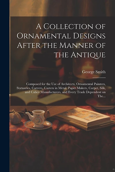 A Collection of Ornamental Designs After the Manner of the Antique: Composed for the Use of Architects, Ornamental Painters, Statuaries, Carvers, Casters in Metal, Paper Makers, Carpet, Silk, and Calico Manufacturers, and Every Trade Dependent on The...