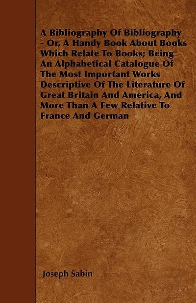 A Bibliography Of Bibliography - Or, A Handy Book About Books Which Relate To Books; Being An Alphabetical Catalogue Of The Most Important Works Descriptive Of The Literature Of Great Britain And America, And More Than A Few Relative To France And German