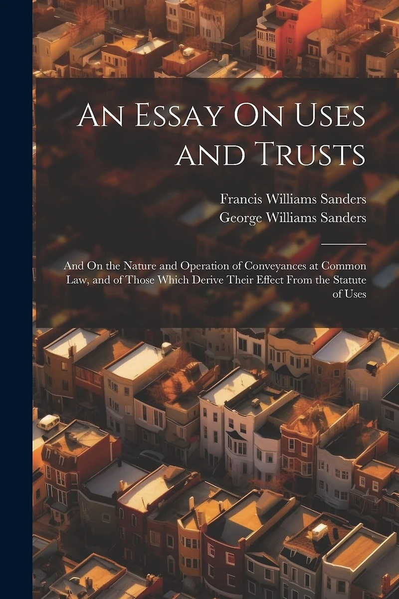 An Essay On Uses and Trusts: And On the Nature and Operation of Conveyances at Common Law, and of Those Which Derive Their Effect From the Statute of Uses