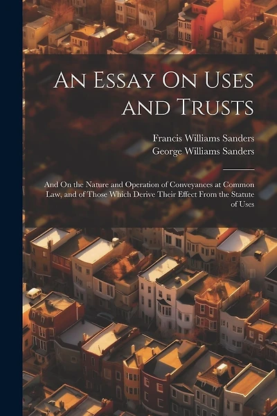 An Essay On Uses and Trusts: And On the Nature and Operation of Conveyances at Common Law, and of Those Which Derive Their Effect From the Statute of Uses