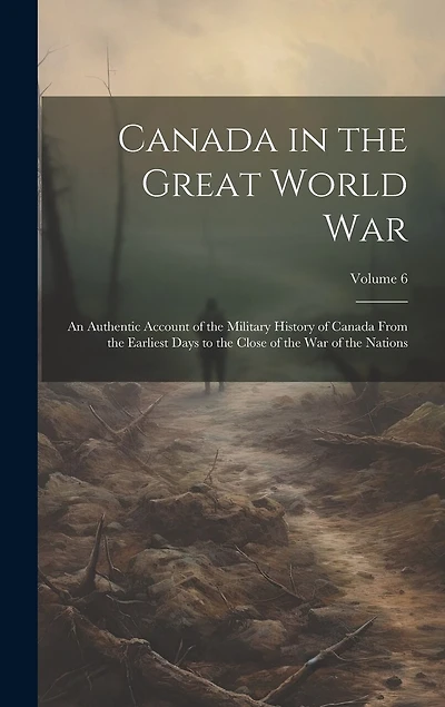 Canada in the Great World war; an Authentic Account of the Military History of Canada From the Earliest Days to the Close of the war of the Nations; Volume 6