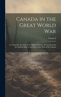 Canada in the Great World war; an Authentic Account of the Military History of Canada From the Earliest Days to the Close of the war of the Nations; Volume 6