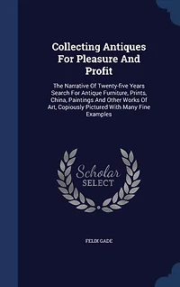 Collecting Antiques for Pleasure and Profit: The Narrative of Twenty-Five Years Search Antique Furniture, Paints, China, Paintings Other