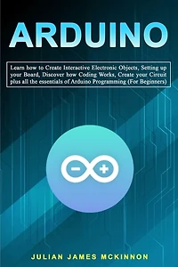 Arduino: Learn how to Create Interactive Electronic Objects, Setting up your Board, Discover how Coding Works, Create your Circuit plus all the essentials of Arduino Programming (For Beginners)