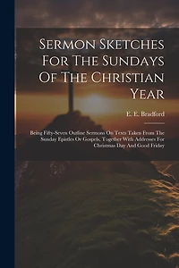 Sermon Sketches For The Sundays Of The Christian Year: Being Fifty-seven Outline Sermons On Texts Taken From The Sunday Epistles Or Gospels, Together With Addresses For Christmas Day And Good Friday