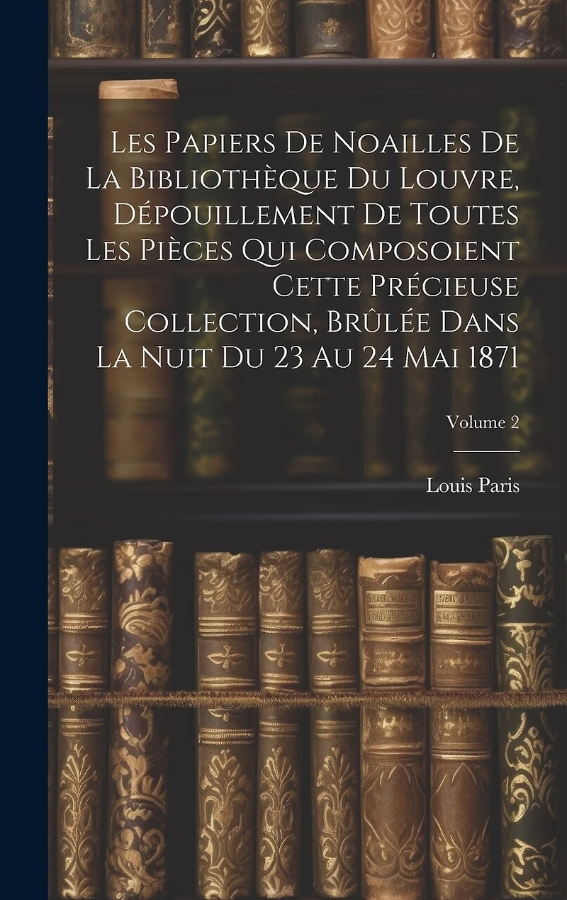 Les Papiers De Noailles De La Bibliothèque Du Louvre, Dépouillement De Toutes Les Pièces Qui Composoient Cette Précieuse Collection, Brûlée Dans La Nuit Du 23 Au 24 Mai 1871; Volume 2