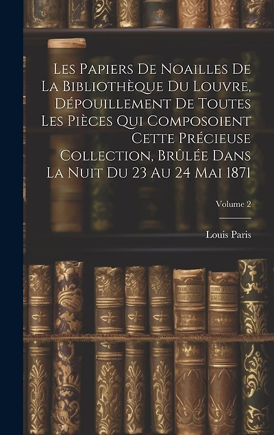 Les Papiers De Noailles De La Bibliothèque Du Louvre, Dépouillement De Toutes Les Pièces Qui Composoient Cette Précieuse Collection, Brûlée Dans La Nuit Du 23 Au 24 Mai 1871; Volume 2