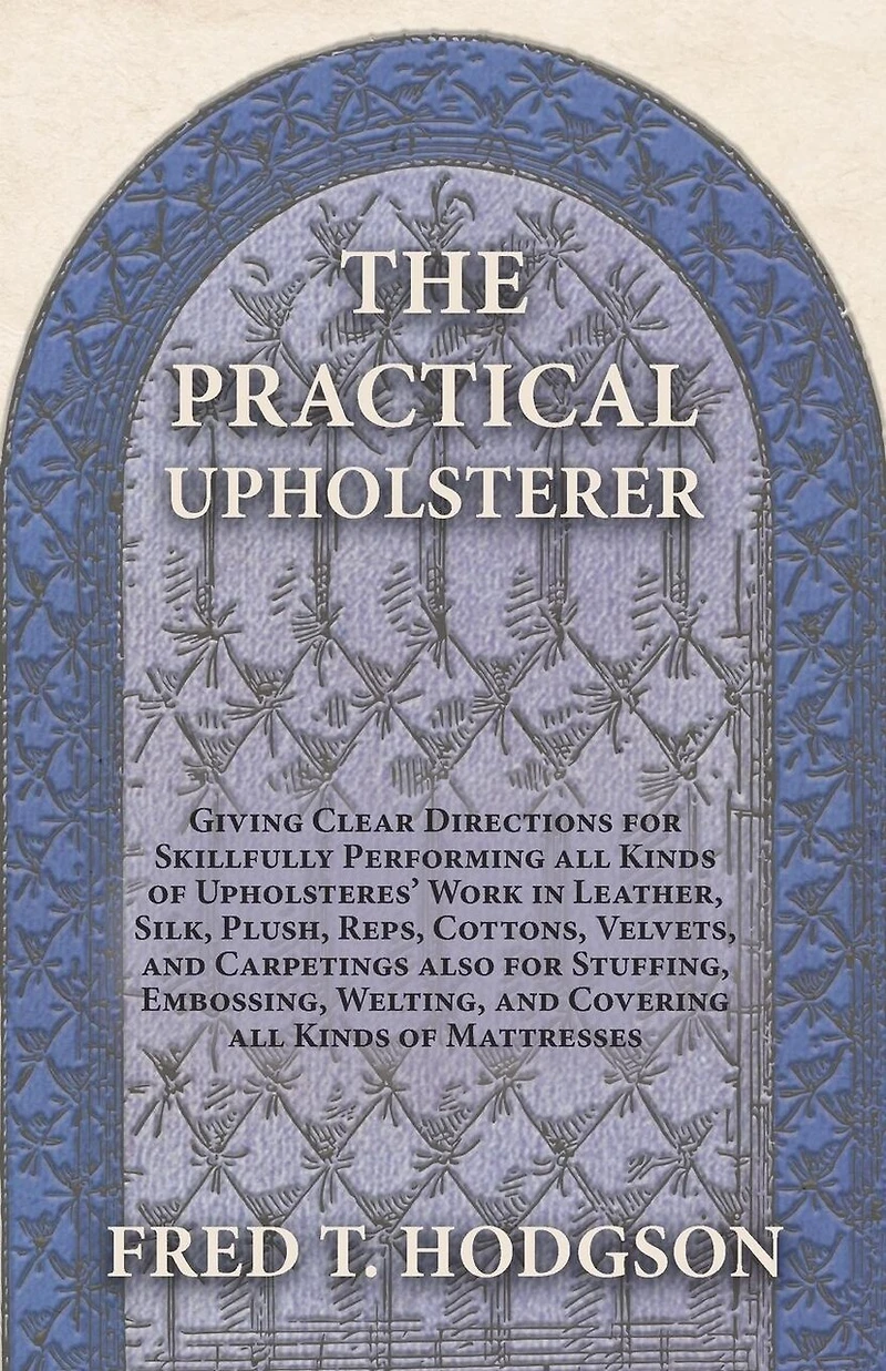 The Practical Upholsterer Giving Clear Directions for Skillfully Performing all Kinds of Upholsteres' Work: Leather, Silk, Plush, Reps, Cottons, Velvets, and Carpetings also Stuffing, Embossing, Welting, Covering Mattresses