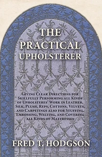 The Practical Upholsterer Giving Clear Directions for Skillfully Performing all Kinds of Upholsteres' Work: Leather, Silk, Plush, Reps, Cottons, Velvets, and Carpetings also Stuffing, Embossing, Welting, Covering Mattresses