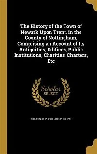 the History of Town Newark Upon Trent, County Nottingham, Comprising an Account Its Antiquities, Edifices, Public Institutions, Charities, Charters, Etc