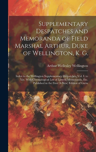 Supplementary Despatches and Memoranda of Field Marshal Arthur, Duke of Wellington, K. G.: Index to the Wellington Supplementary Despatches, Vol. I. to Xiv. With Chronological List of Letters, Memoranda, Etc. Published in the First (A New) Edition of Gurw