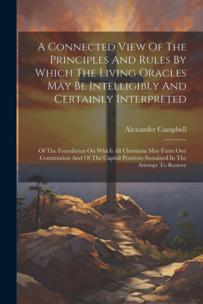 A Connected View Of The Principles And Rules By Which The Living Oracles May Be Intelligibly And Certainly Interpreted: Of The Foundation On Which All Christians May Form One Communion And Of The Capital Positions Sustained In The Attempt To Restore