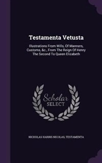 Testamenta Vetusta: Illustrations From Wills, Of Manners, Customs, &c., The Reign Henry Second To Queen Eli