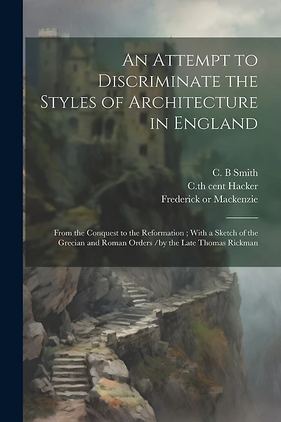 An Attempt to Discriminate the Styles of Architecture in England: From the Conquest to the Reformation; With a Sketch of the Grecian and Roman Orders /by the Late Thomas Rickman