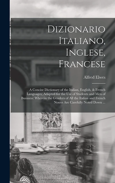 Dizionario Italiano, Inglese, Francese: A Concise Dictionary of the Italian, English, & French Languages; Adapted for the Use of Students and Men of Business: Wherein the Genders of All the Italian and French Nouns Are Carefully Noted Down ...