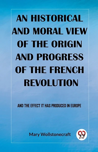 An historical and moral view of the origin and progress of the French Revolution And the effect it has produced in Europe