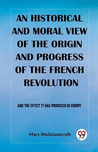 An historical and moral view of the origin and progress of the French Revolution And the effect it has produced in Europe