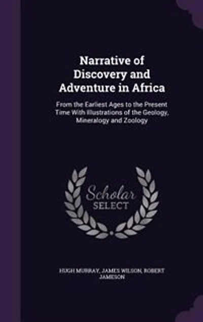 Narrative of Discovery and Adventure in Africa: From the Earliest Ages to the Present Time With Illustrations of the Geology, Mineralogy and Zoology