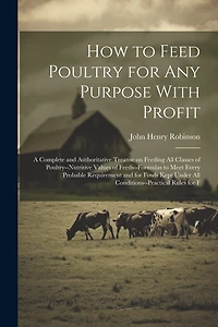 How to Feed Poultry for any Purpose With Profit; a Complete and Authoritative Treatise on Feeding all Classes of Poultry-nutritive Values of Feeds-formulas to Meet Every Probable Requirement and for Fowls Kept Under all Conditions-practical Rules for F