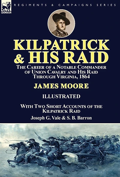 Kilpatrick and His Raid: the Career of a Notable Commander Union Cavalry Raid Through Virginia, 1864, With Two Short Accounts