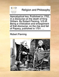Apocalyptical Key. Published In 1702, In A Discourse On The Death Of King William. By Robert Fleming, V.d.m. Being A Vindication And Enlargement Of That Discourse, On The Rise And Fall Of Papacy, Published In 1701. ...