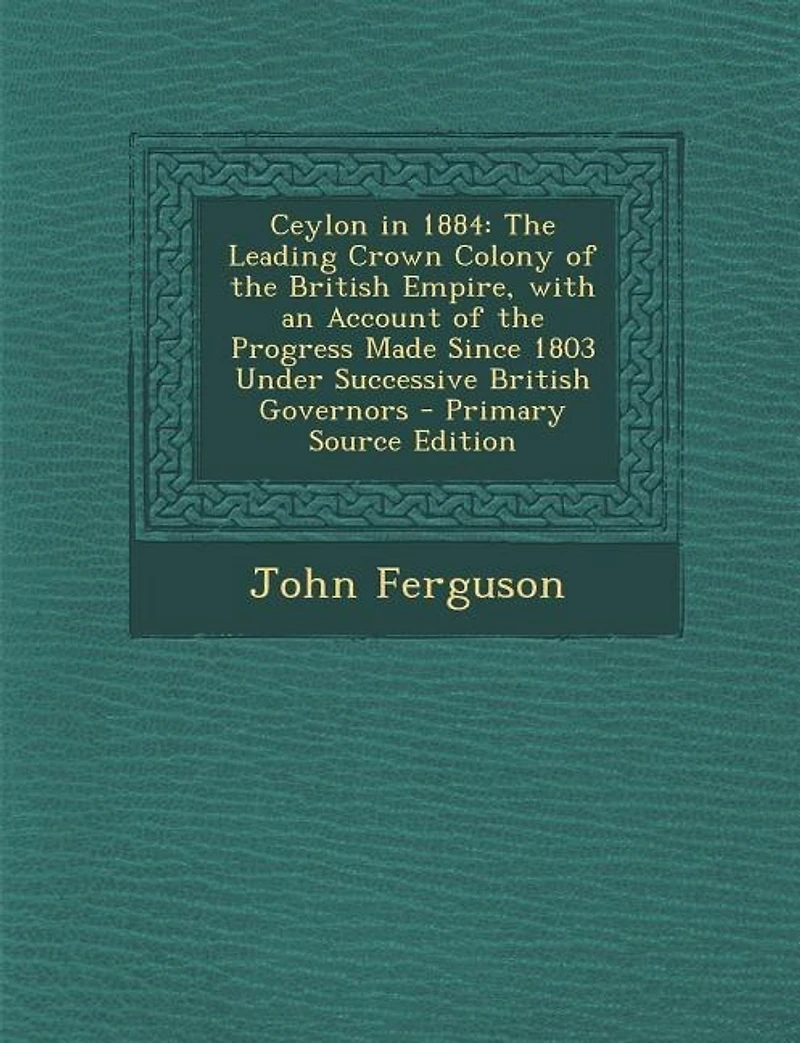 Ceylon 1884: the Leading Crown Colony of British Empire, With an Account Progress Made Since 1803 Und