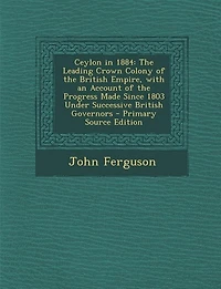 Ceylon 1884: the Leading Crown Colony of British Empire, With an Account Progress Made Since 1803 Und