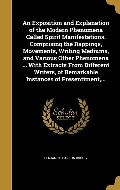 An Exposition and Explanation of the Modern Phenomena Called Spirit Manifestations. Comprising Rappings, Movements, Writing Mediums, Various Other ... With Extracts From Different Writers, Remarkable Instances Presentiment,...