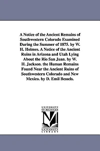 A Notice of the Ancient Remains of Southwestern Colorado Examined During the Summer of 1875. by W. H. Holmes. A Notice of the Ancient Ruins in Arizona and Utah Lying About the Rio San Juan. by W. H. Jackson. the Human Remains Found Near the Ancient Ruins