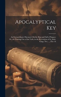 Apocalyptical Key: An Extraordinary Discourse On the Rise and Fall of Papacy; Or, the Pouring Out of the Vials, in the Revelation of St. John, Chap. Xvi
