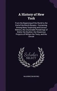 A History of New York: From the Beginning of the World to the End of the Dutch Dynasty : Containing, Among Many Surprising