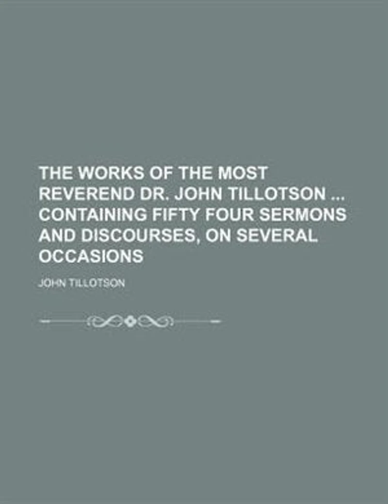 The Works Of Most Reverend Dr. John Tillotson ... Containing Fifty Four Sermons And Discourses, On Several Occasions