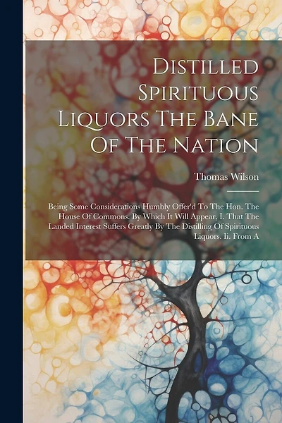 Distilled Spirituous Liquors The Bane Of The Nation: Being Some Considerations Humbly Offer'd To The Hon. The House Of Commons. By Which It Will Appear, I. That The Landed Interest Suffers Greatly By The Distilling Of Spirituous Liquors. Ii. From A