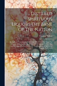 Distilled Spirituous Liquors The Bane Of The Nation: Being Some Considerations Humbly Offer'd To The Hon. The House Of Commons. By Which It Will Appear, I. That The Landed Interest Suffers Greatly By The Distilling Of Spirituous Liquors. Ii. From A