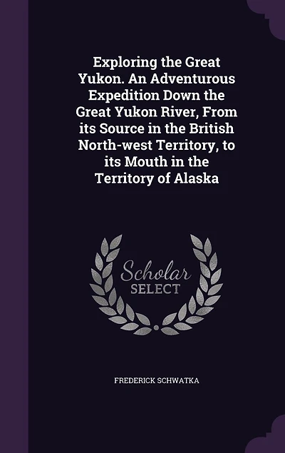 Exploring the Great Yukon. An Adventurous Expedition Down Yukon River, From Its Source British North-west Territory, to Mouth Territory of Alaska