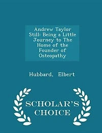Andrew Taylor Still: Being a Little Journey to the Home of Founder Osteopathy - Scholar's Choice Edition