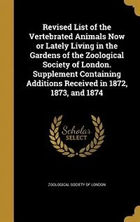 Revised List of the Vertebrated Animals Now or Lately Living Gardens Zoological Society London. Supplement Containing Additions Received 1872, 1873, and 1874
