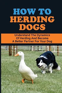 How To Herding Dogs: Understand The Dynamics Of Herding And Become A Better Partner For Your Dog: How To Train Young Herding Dogs
