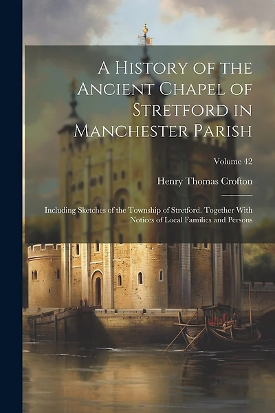 A History of the Ancient Chapel of Stretford in Manchester Parish: Including Sketches of the Township of Stretford. Together With Notices of Local Families and Persons; Volume 42